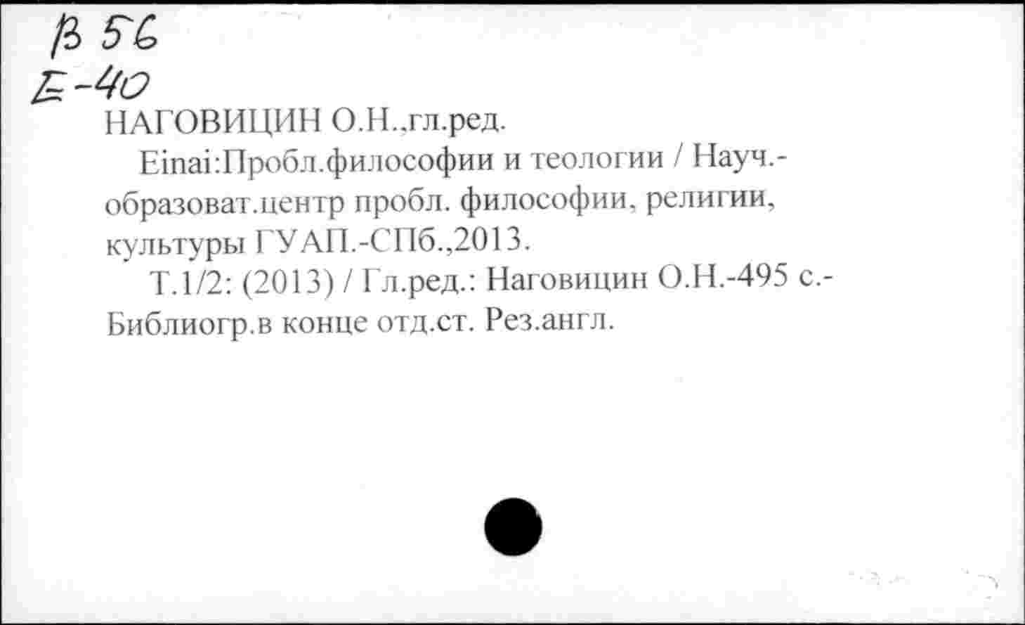 ﻿НАГОВИЦИН О.Н.,гл.ред.
ЕшаОПробл.философии и теологии / Науч,-образоват.центр пробл. философии, религии, культуры ГУАП.-СПб.,2013.
Т. 1/2: (2013) / Гл.ред.: Наговицин О.Н.-495 Библиогр.в конце отд.ст. Рез.англ.